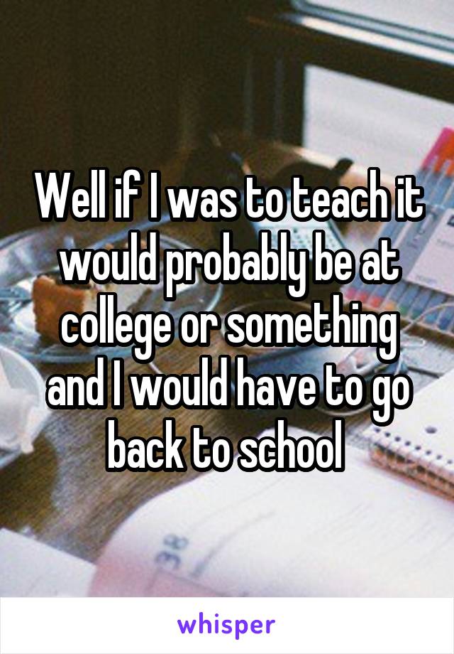 Well if I was to teach it would probably be at college or something and I would have to go back to school 
