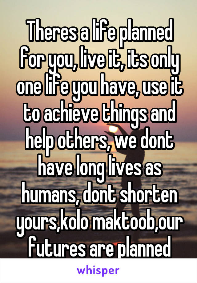 Theres a life planned for you, live it, its only one life you have, use it to achieve things and help others, we dont have long lives as humans, dont shorten yours,kolo maktoob,our futures are planned