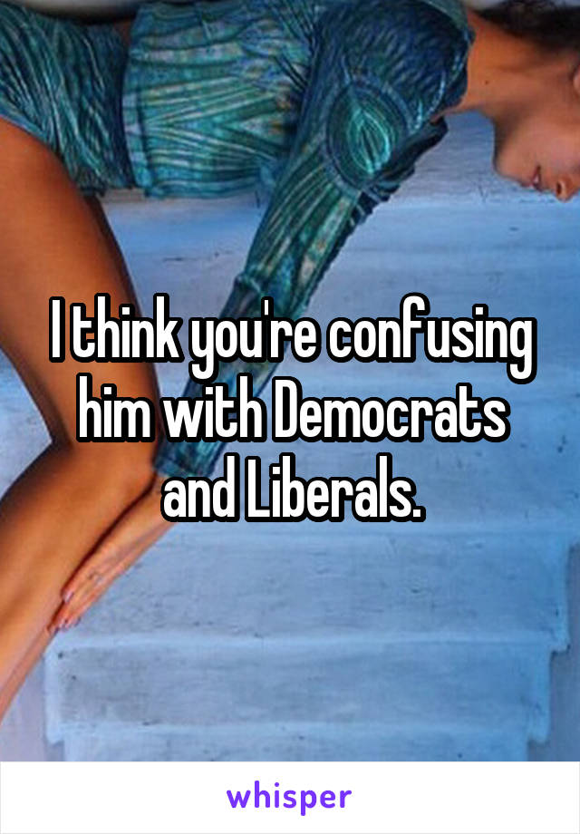 I think you're confusing him with Democrats and Liberals.