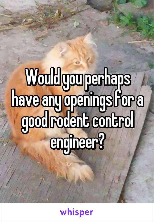 Would you perhaps have any openings for a good rodent control engineer?