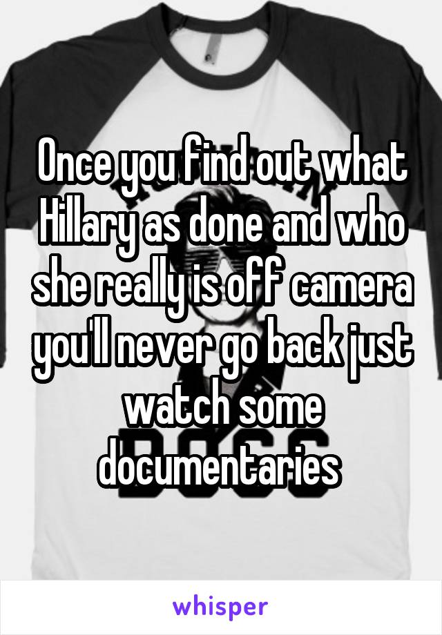 Once you find out what Hillary as done and who she really is off camera you'll never go back just watch some documentaries 