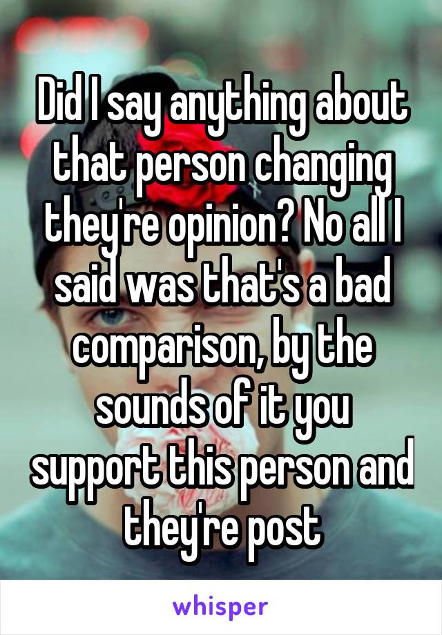 Did I say anything about that person changing they're opinion? No all I said was that's a bad comparison, by the sounds of it you support this person and they're post