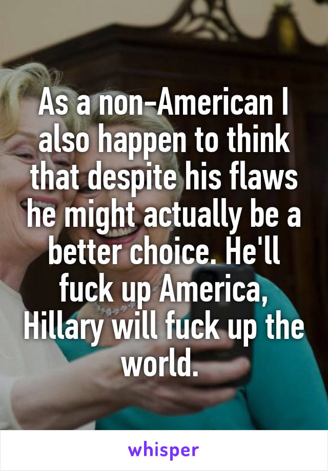 As a non-American I also happen to think that despite his flaws he might actually be a better choice. He'll fuck up America, Hillary will fuck up the world. 