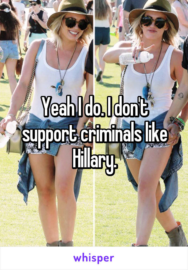 Yeah I do. I don't support criminals like Hillary.