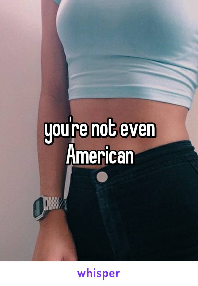 you're not even American