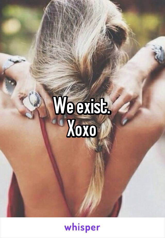 We exist. 
Xoxo 