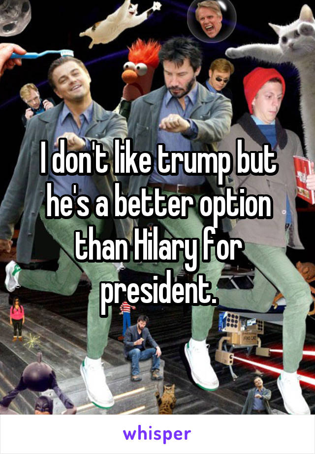 I don't like trump but he's a better option than Hilary for president.