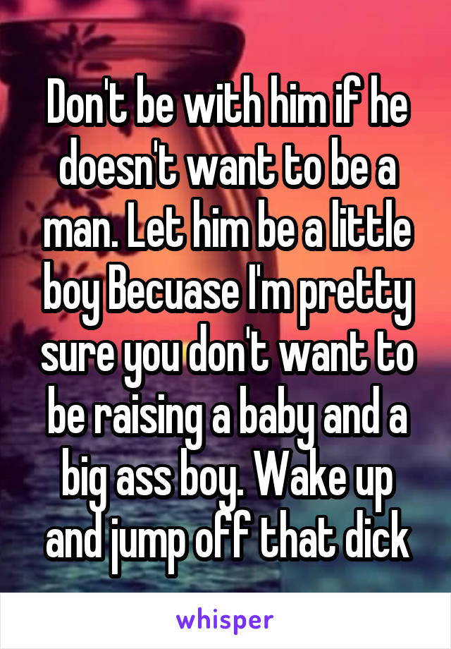 Don't be with him if he doesn't want to be a man. Let him be a little boy Becuase I'm pretty sure you don't want to be raising a baby and a big ass boy. Wake up and jump off that dick