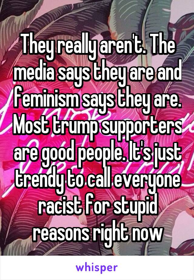 They really aren't. The media says they are and feminism says they are. Most trump supporters are good people. It's just trendy to call everyone racist for stupid reasons right now