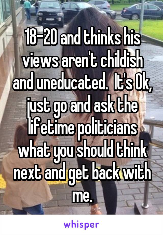 18-20 and thinks his views aren't childish and uneducated.  It's Ok, just go and ask the lifetime politicians what you should think next and get back with me.