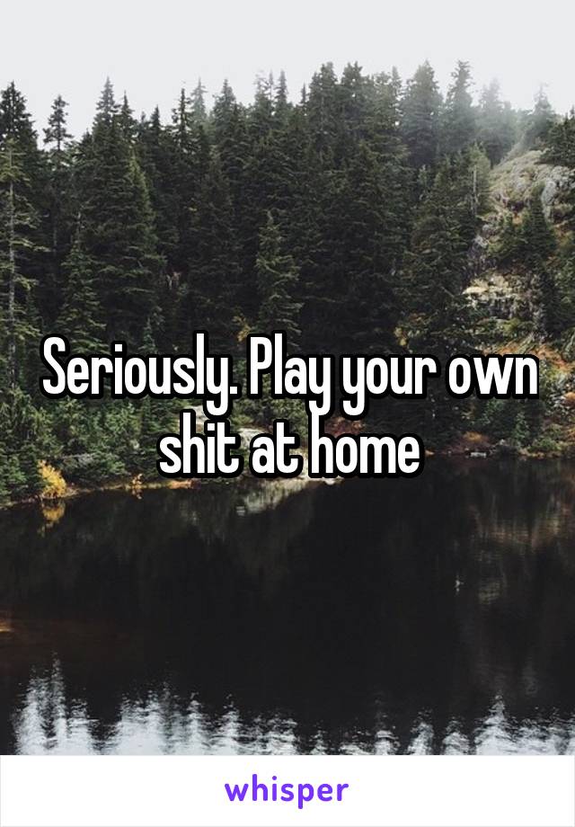 Seriously. Play your own shit at home