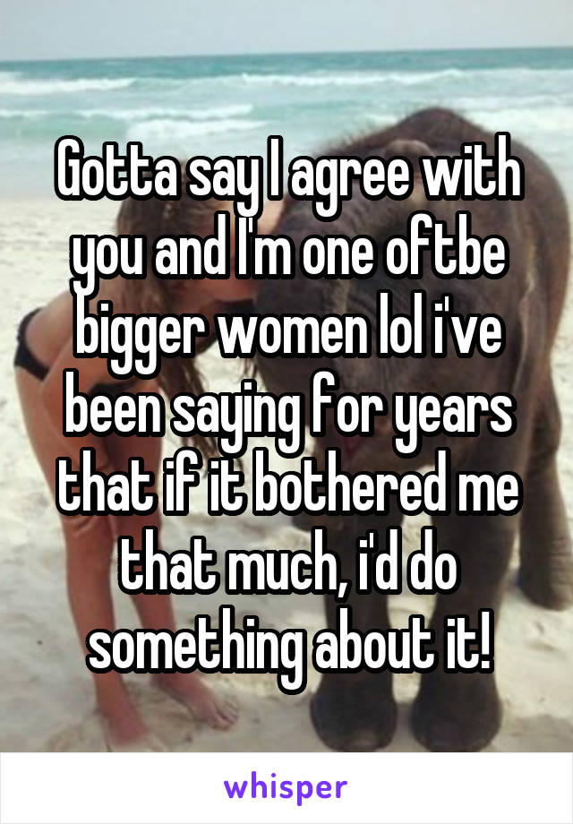 Gotta say I agree with you and I'm one oftbe bigger women lol i've been saying for years that if it bothered me that much, i'd do something about it!