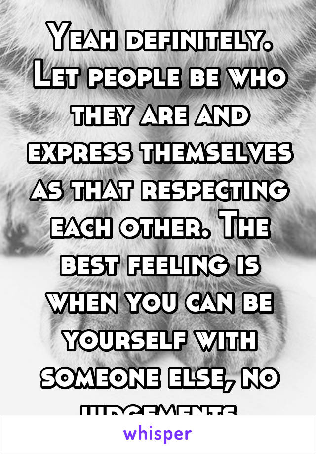 Yeah definitely. Let people be who they are and express themselves as that respecting each other. The best feeling is when you can be yourself with someone else, no judgements.