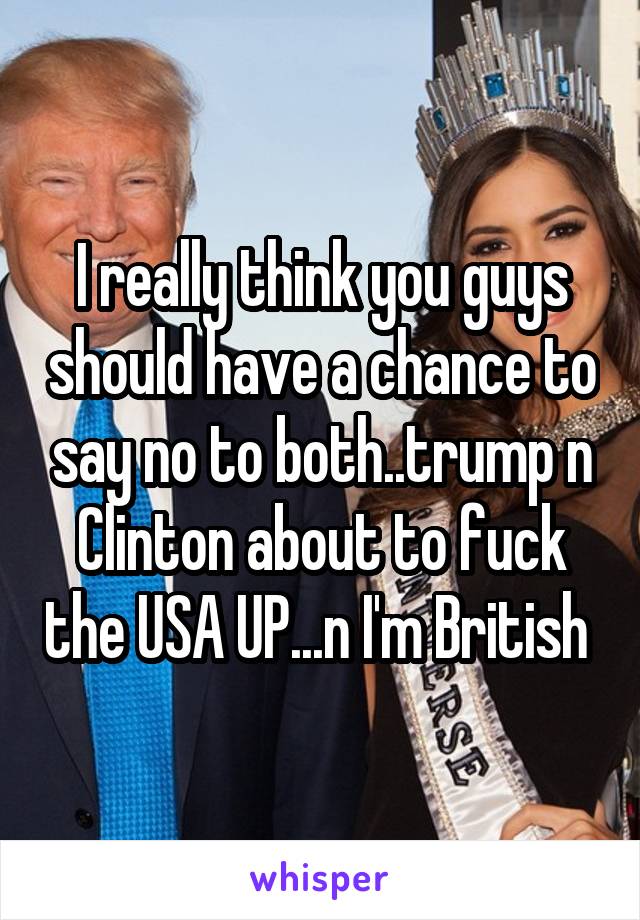 I really think you guys should have a chance to say no to both..trump n Clinton about to fuck the USA UP...n I'm British 