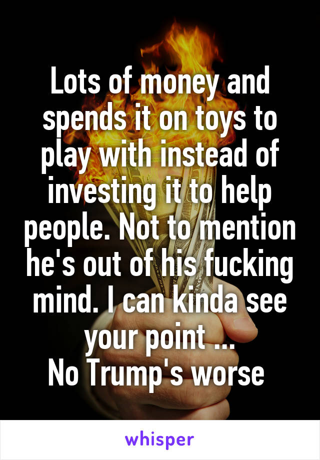 Lots of money and spends it on toys to play with instead of investing it to help people. Not to mention he's out of his fucking mind. I can kinda see your point ...
No Trump's worse 