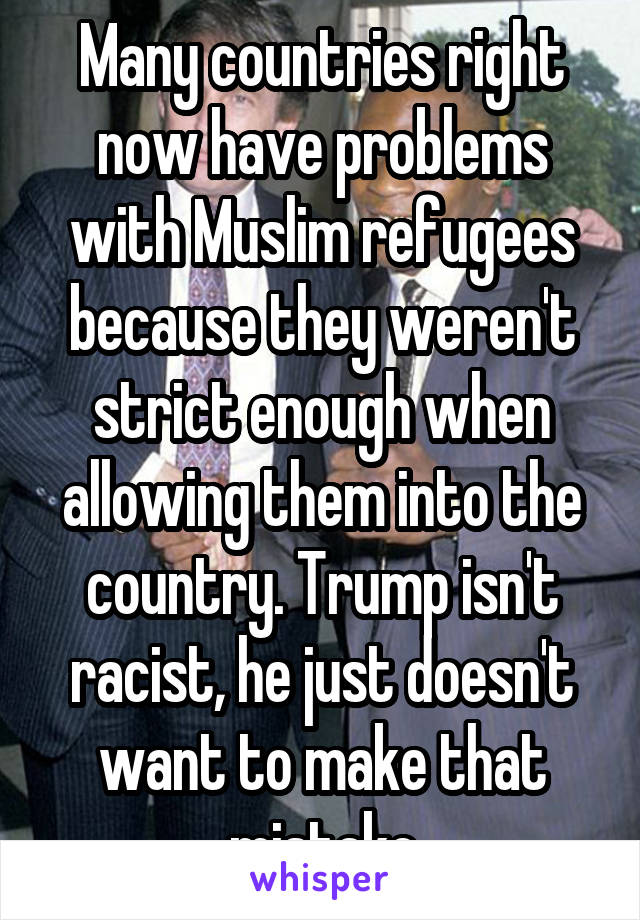 Many countries right now have problems with Muslim refugees because they weren't strict enough when allowing them into the country. Trump isn't racist, he just doesn't want to make that mistake