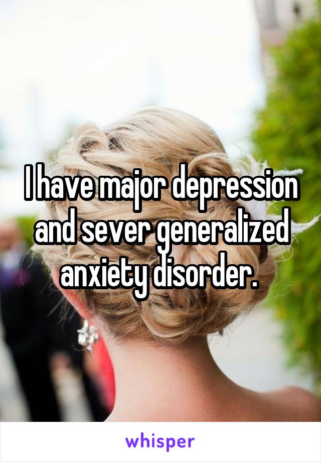 I have major depression and sever generalized anxiety disorder. 