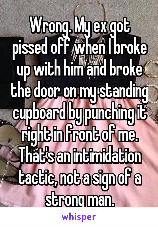 Wrong. My ex got pissed off when I broke up with him and broke the door on my standing cupboard by punching it right in front of me. That's an intimidation tactic, not a sign of a strong man.
