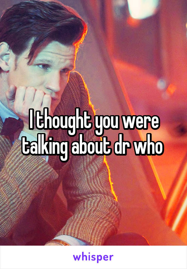 I thought you were talking about dr who 