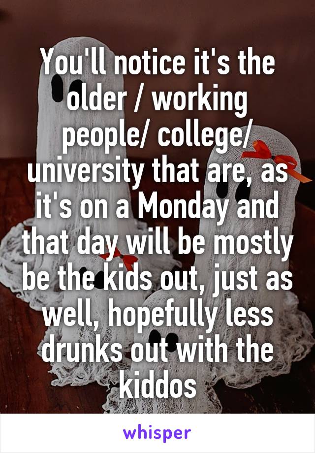 You'll notice it's the older / working people/ college/ university that are, as it's on a Monday and that day will be mostly be the kids out, just as well, hopefully less drunks out with the kiddos