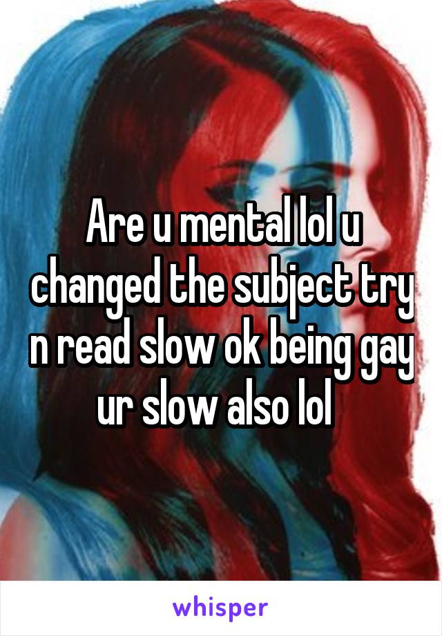 Are u mental lol u changed the subject try n read slow ok being gay ur slow also lol  