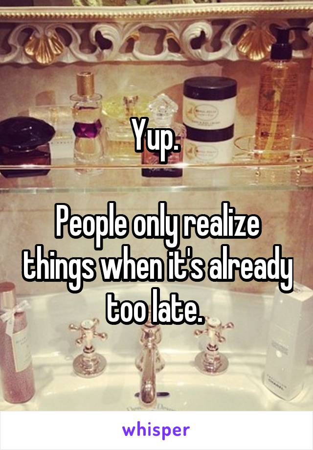 Yup. 

People only realize things when it's already too late. 