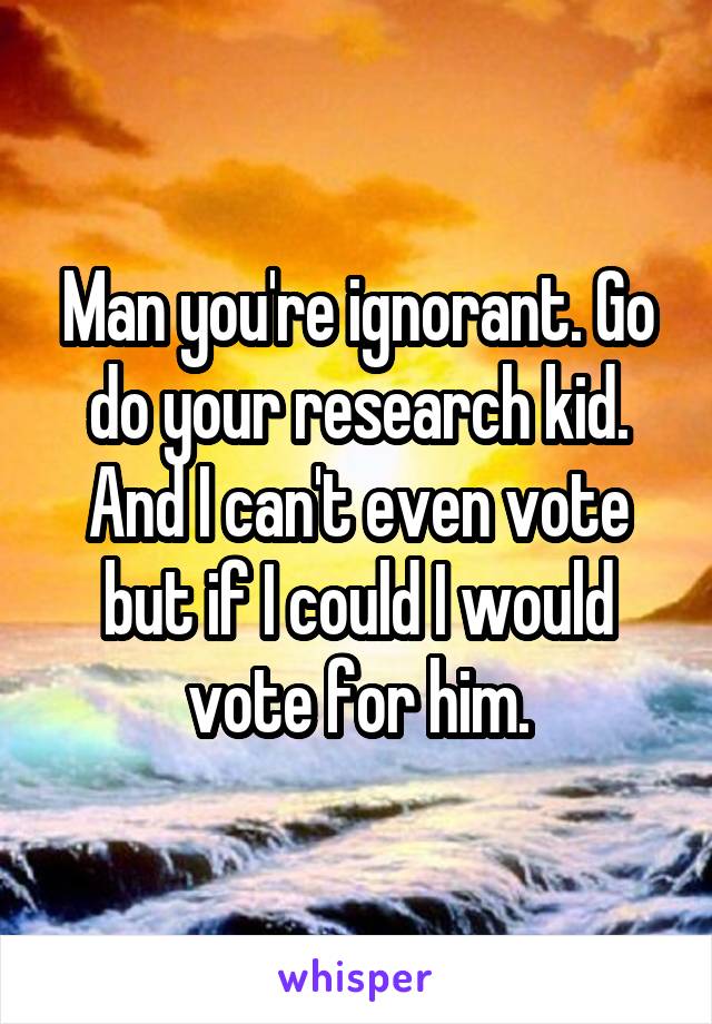 Man you're ignorant. Go do your research kid. And I can't even vote but if I could I would vote for him.