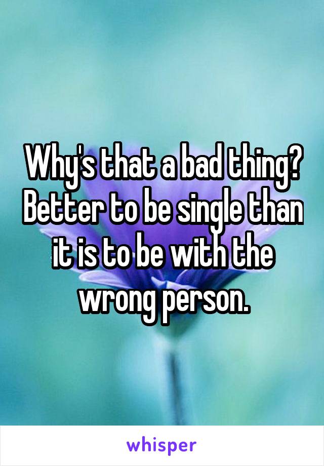 Why's that a bad thing? Better to be single than it is to be with the wrong person.