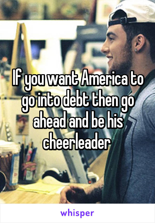 If you want America to go into debt then go ahead and be his cheerleader 