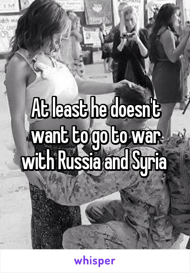 At least he doesn't want to go to war with Russia and Syria 