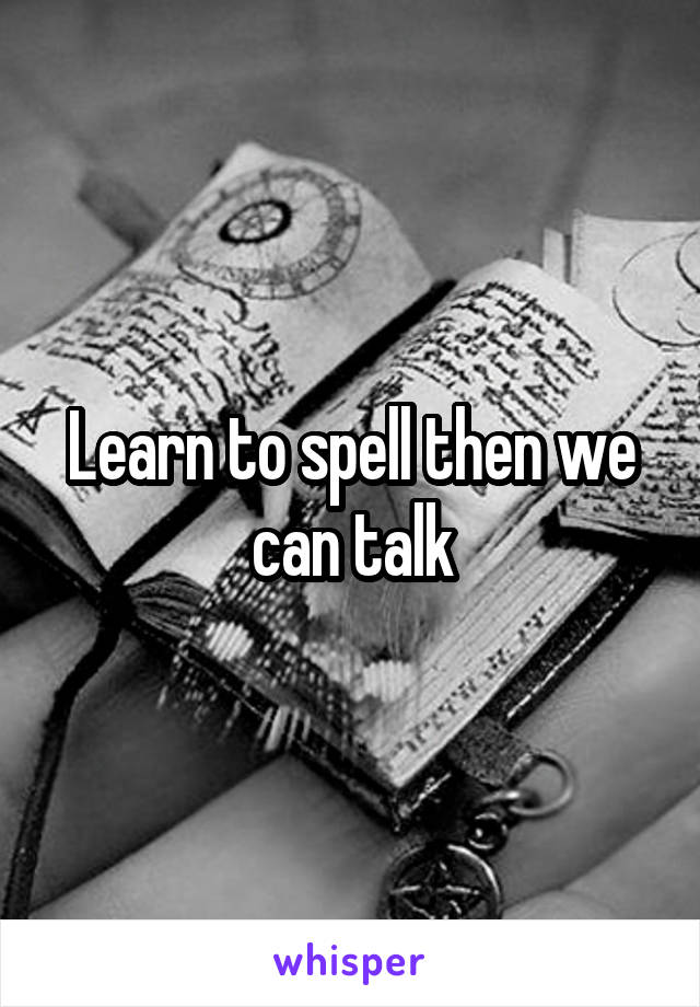 Learn to spell then we can talk