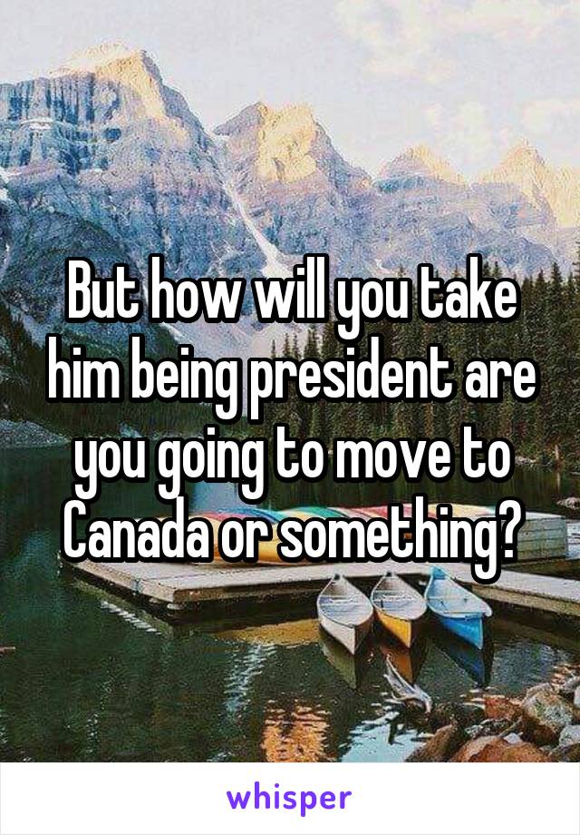 But how will you take him being president are you going to move to Canada or something?