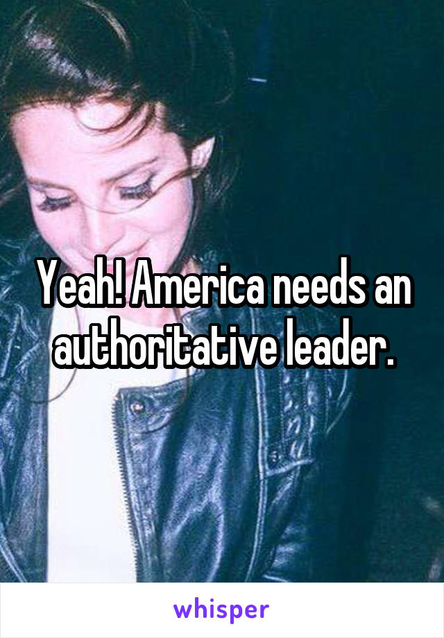 Yeah! America needs an authoritative leader.