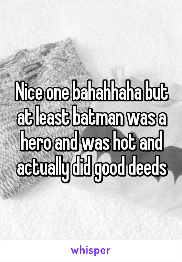 Nice one bahahhaha but at least batman was a hero and was hot and actually did good deeds