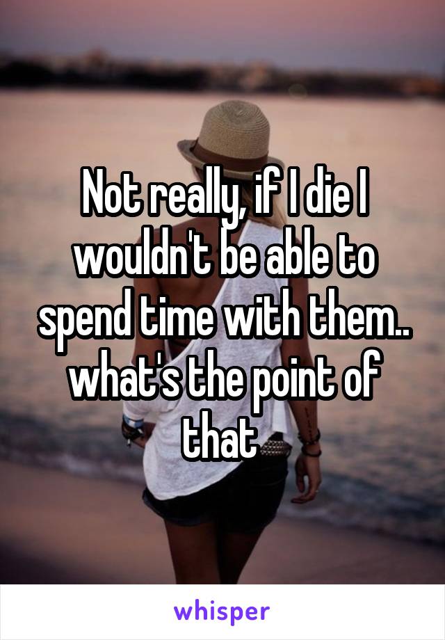 Not really, if I die I wouldn't be able to spend time with them.. what's the point of that 