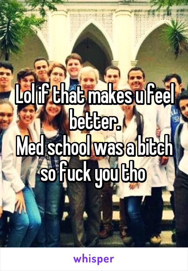 Lol if that makes u feel better.
Med school was a bitch so fuck you tho 