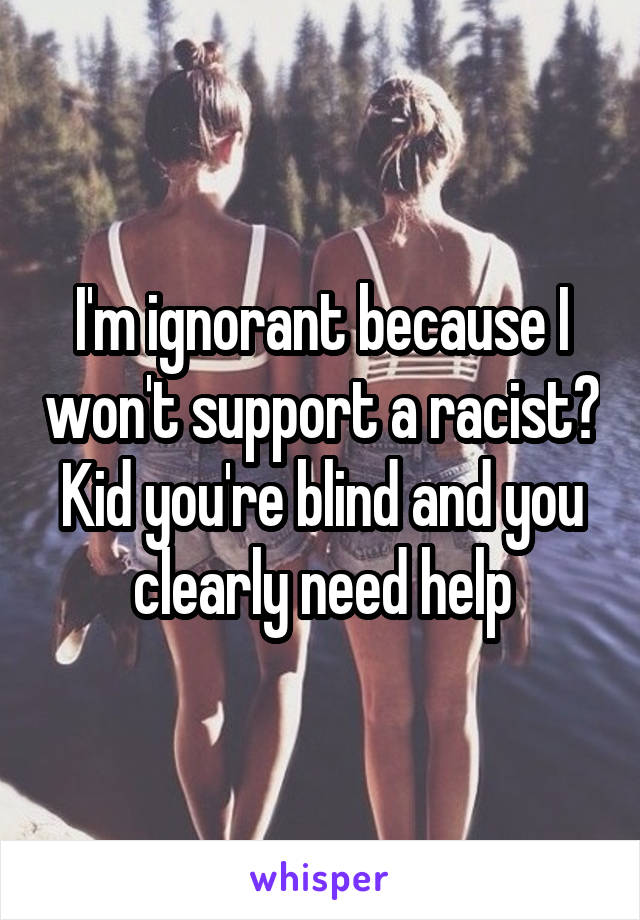 I'm ignorant because I won't support a racist? Kid you're blind and you clearly need help