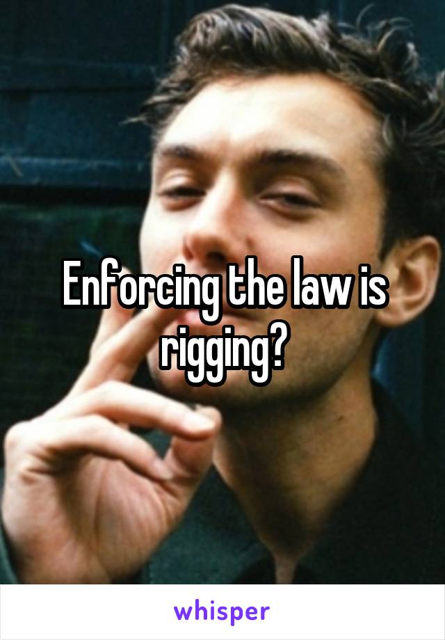 Enforcing the law is rigging?