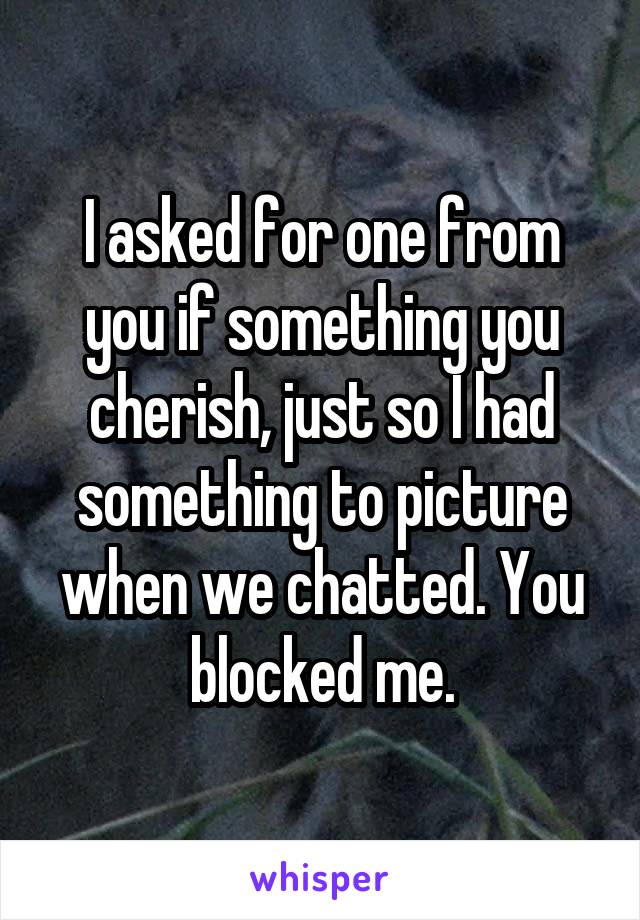 I asked for one from you if something you cherish, just so I had something to picture when we chatted. You blocked me.