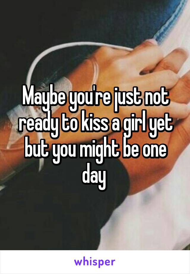 Maybe you're just not ready to kiss a girl yet but you might be one day 
