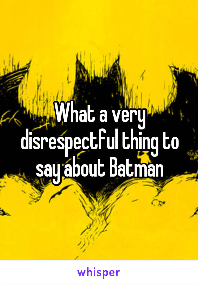 What a very disrespectful thing to say about Batman