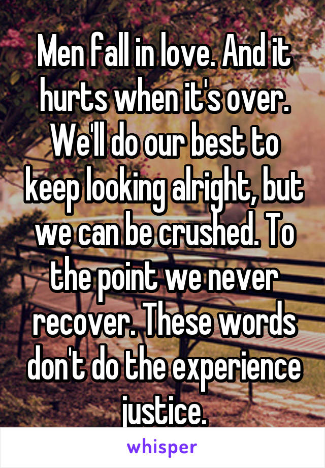 Men fall in love. And it hurts when it's over. We'll do our best to keep looking alright, but we can be crushed. To the point we never recover. These words don't do the experience justice.