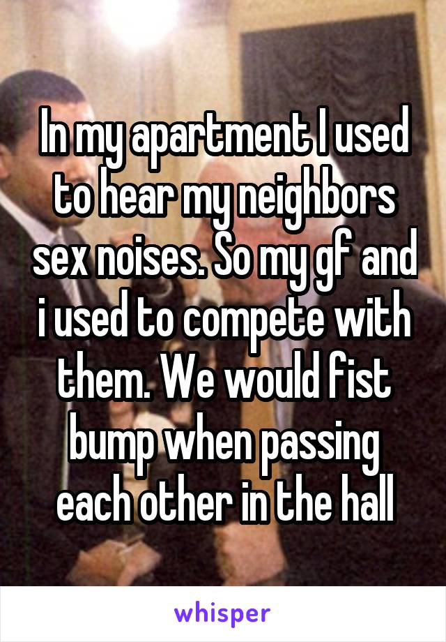 In my apartment I used to hear my neighbors sex noises. So my gf and i used to compete with them. We would fist bump when passing each other in the hall