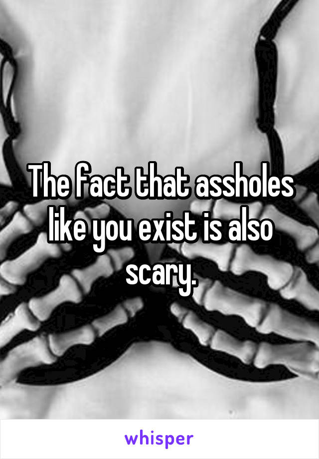 The fact that assholes like you exist is also scary.