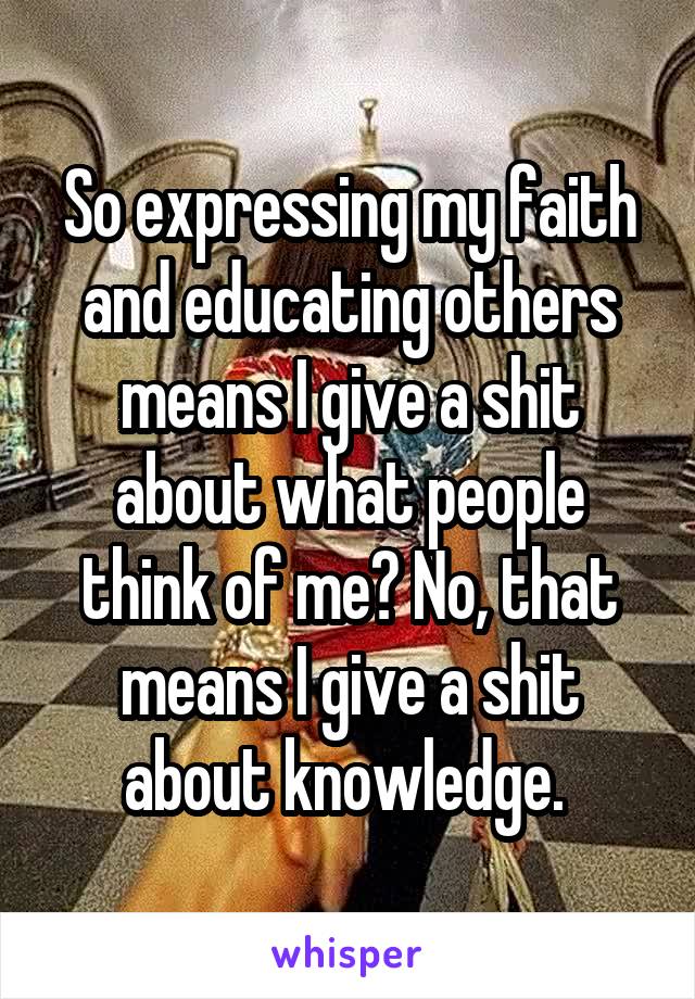 So expressing my faith and educating others means I give a shit about what people think of me? No, that means I give a shit about knowledge. 