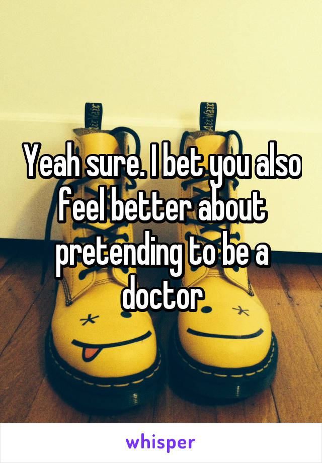 Yeah sure. I bet you also feel better about pretending to be a doctor