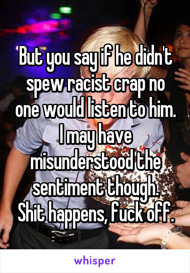 But you say if he didn't spew racist crap no one would listen to him. I may have misunderstood the sentiment though.
Shit happens, fuck off.