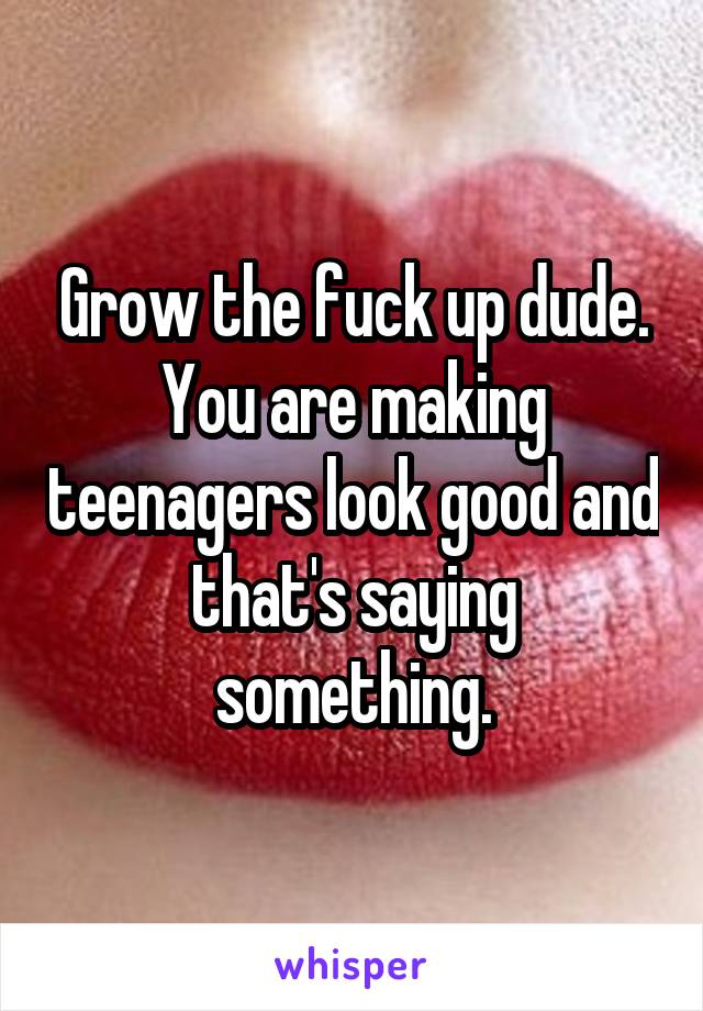 Grow the fuck up dude. You are making teenagers look good and that's saying something.