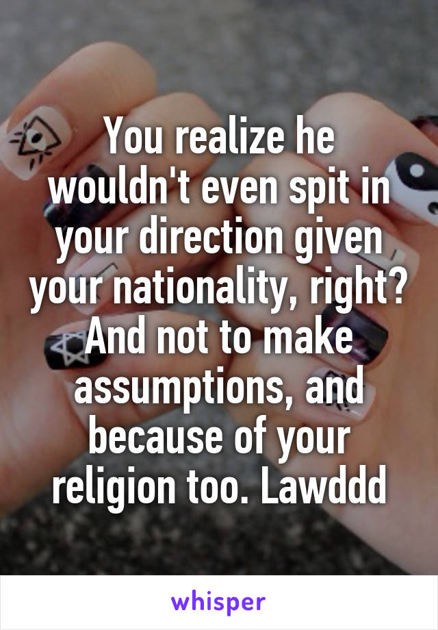 You realize he wouldn't even spit in your direction given your nationality, right? And not to make assumptions, and because of your religion too. Lawddd