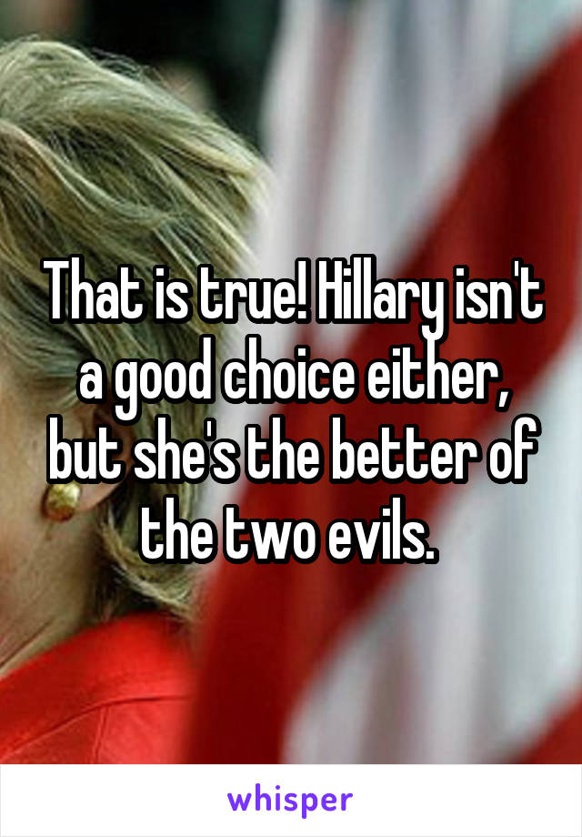 That is true! Hillary isn't a good choice either, but she's the better of the two evils. 